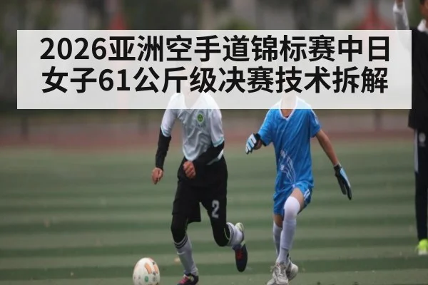 2026亚洲空手道锦标赛中日女子61公斤级决赛技术拆解（Duomi Sports）
